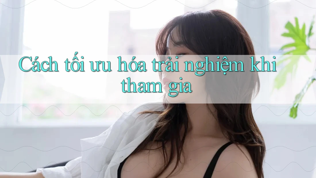 Cách tối ưu hóa trải nghiệm khi tham gia