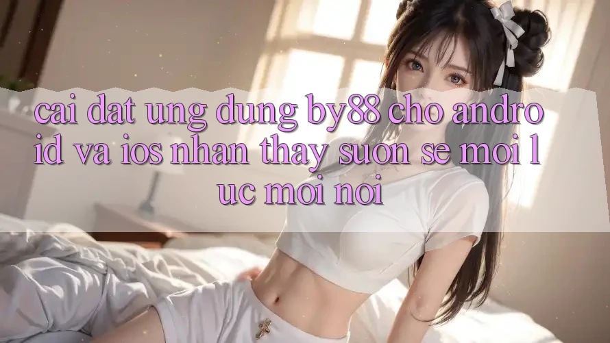 Cài đặt ứng dụng by88 cho Android và iOS - Nhận thấy suôn sẻ mọi lúc mọi nơi