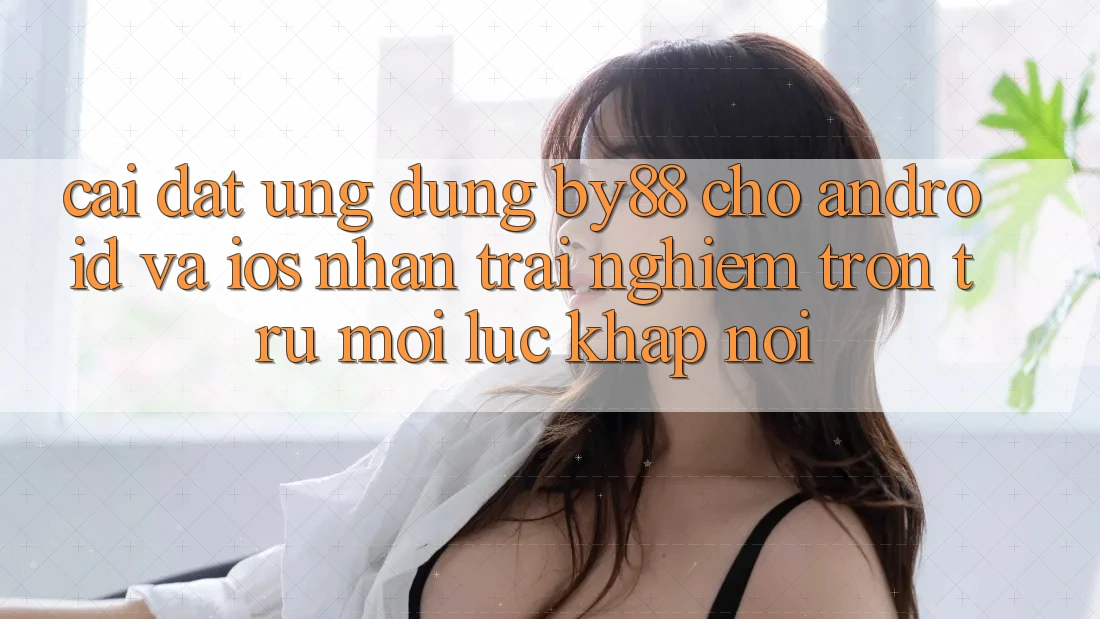 Cài đặt ứng dụng by88 cho Android và iOS - Nhận trải nghiệm trơn tru mọi lúc khắp nơi
