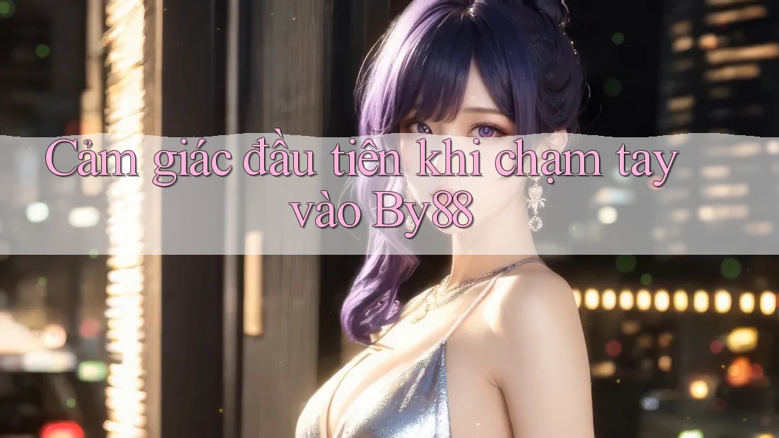 Cảm giác đầu tiên khi chạm tay vào By88