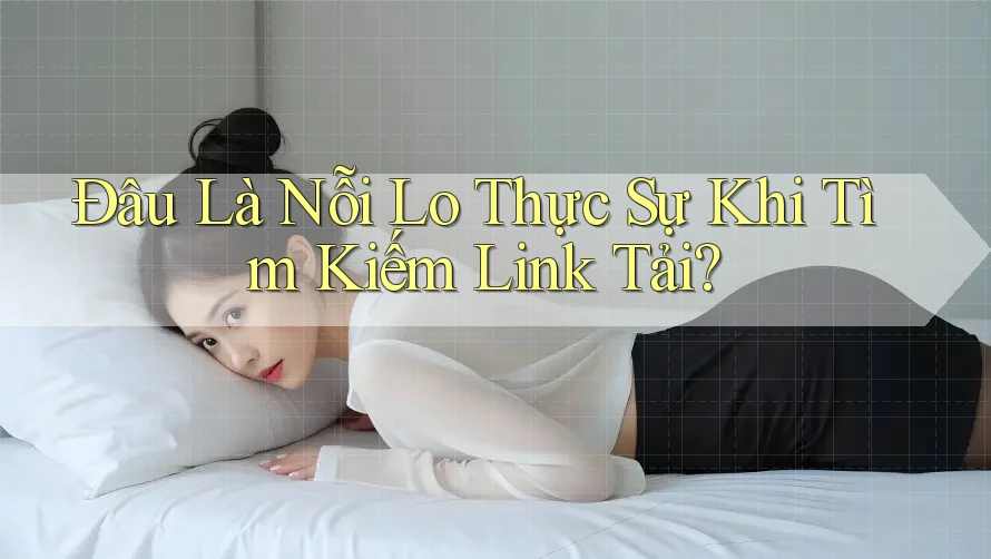 Đâu Là Nỗi Lo Thực Sự Khi Tìm Kiếm Link Tải?