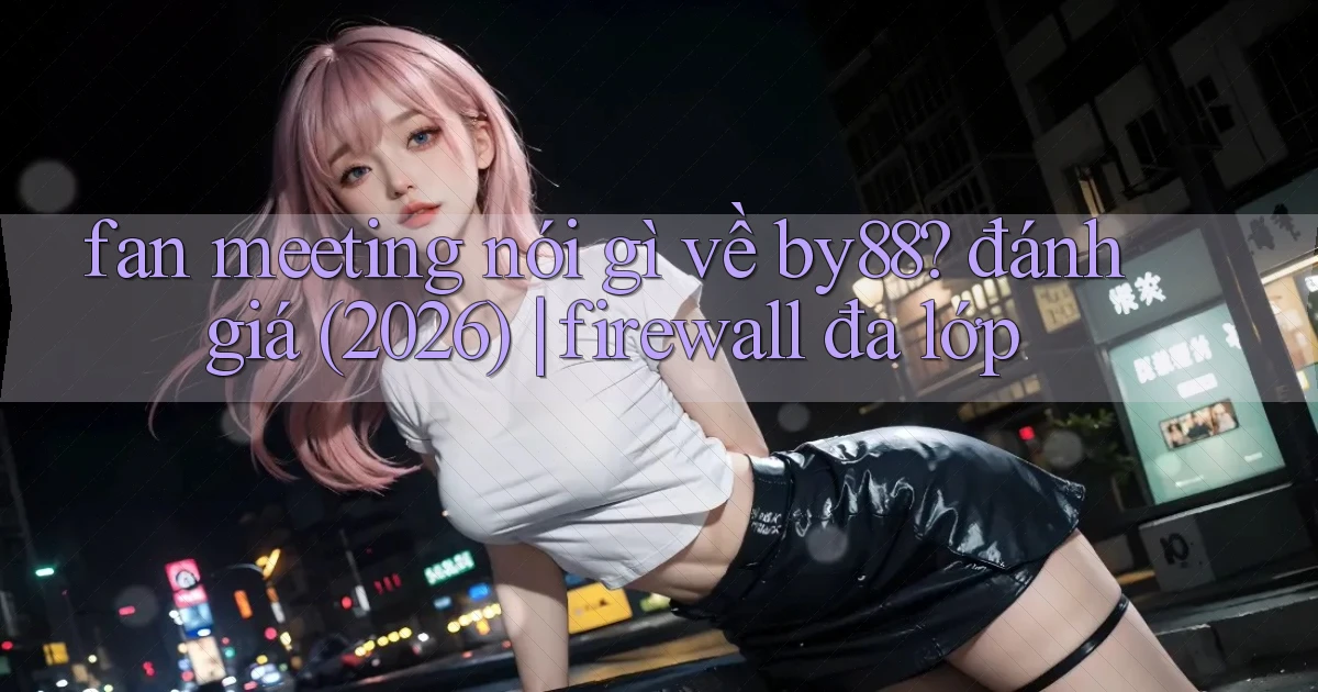fan meeting nói gì về by88 đánh giá (2026) firewall đa lớp