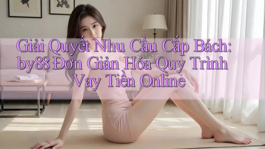 Giải Quyết Nhu Cầu Cấp Bách: by88 Đơn Giản Hóa Quy Trình Vay Tiền Online
