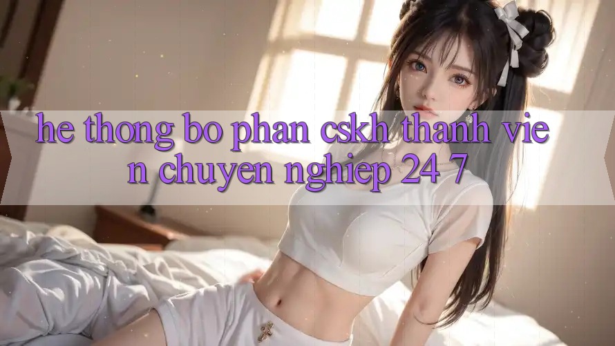 Hệ thống bộ phận CSKH thành viên chuyên nghiệp 24/7