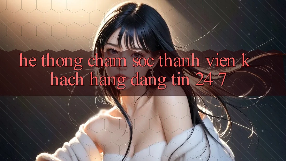 Hệ thống chăm sóc thành viên khách hàng đáng tin 24/7