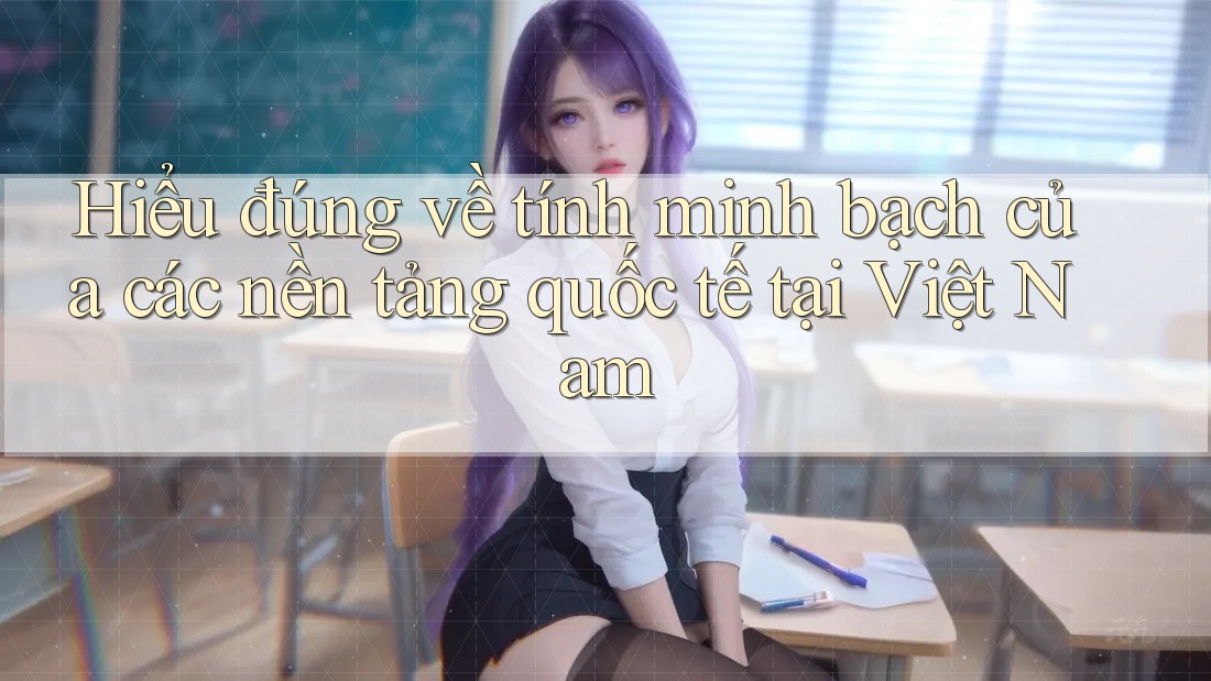 Hiểu đúng về tính minh bạch của các nền tảng quốc tế tại Việt Nam