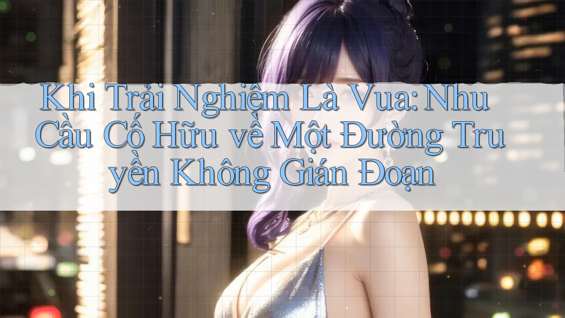 Khi Trải Nghiệm Là Vua: Nhu Cầu Cố Hữu về Một Đường Truyền Không Gián Đoạn
