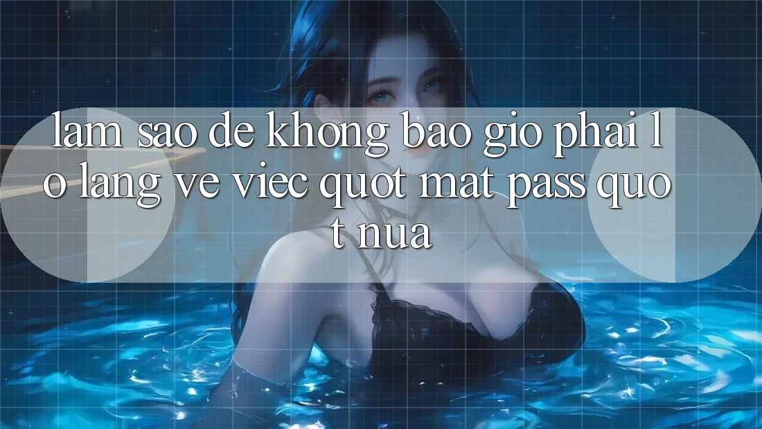 Làm sao để không bao giờ phải lo lắng về việc " mất pass" nữa?