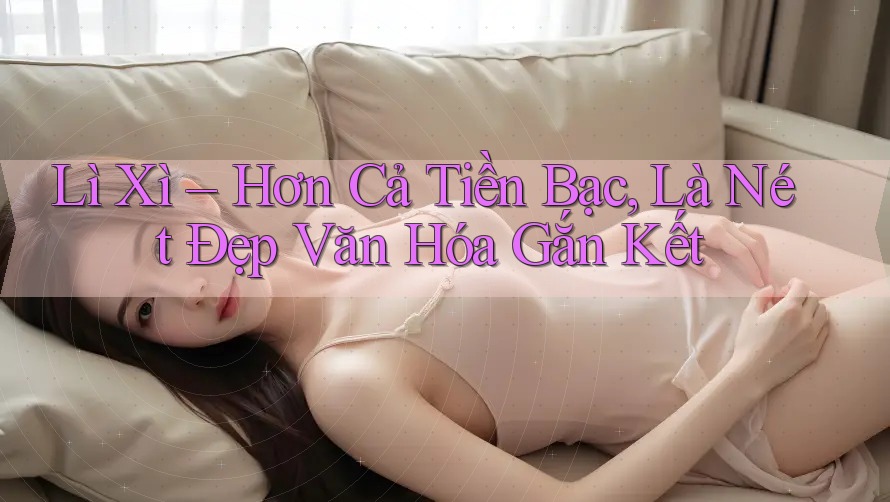 Lì Xì – Hơn Cả Tiền Bạc, Là Nét Đẹp Văn Hóa Gắn Kết
