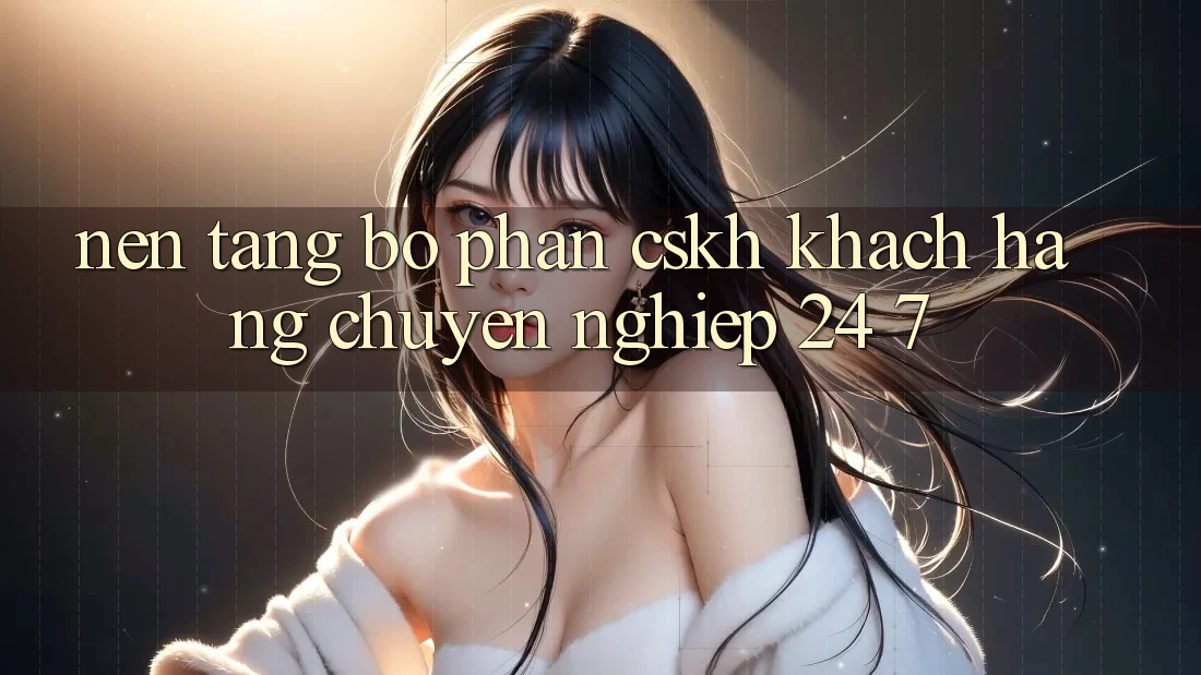 Nền tảng bộ phận CSKH khách hàng chuyên nghiệp 24/7