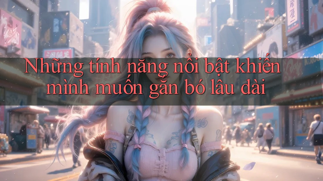 Những tính năng nổi bật khiến mình muốn gắn bó lâu dài