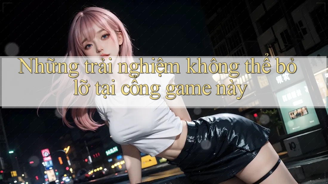 Những trải nghiệm không thể bỏ lỡ tại cổng game này