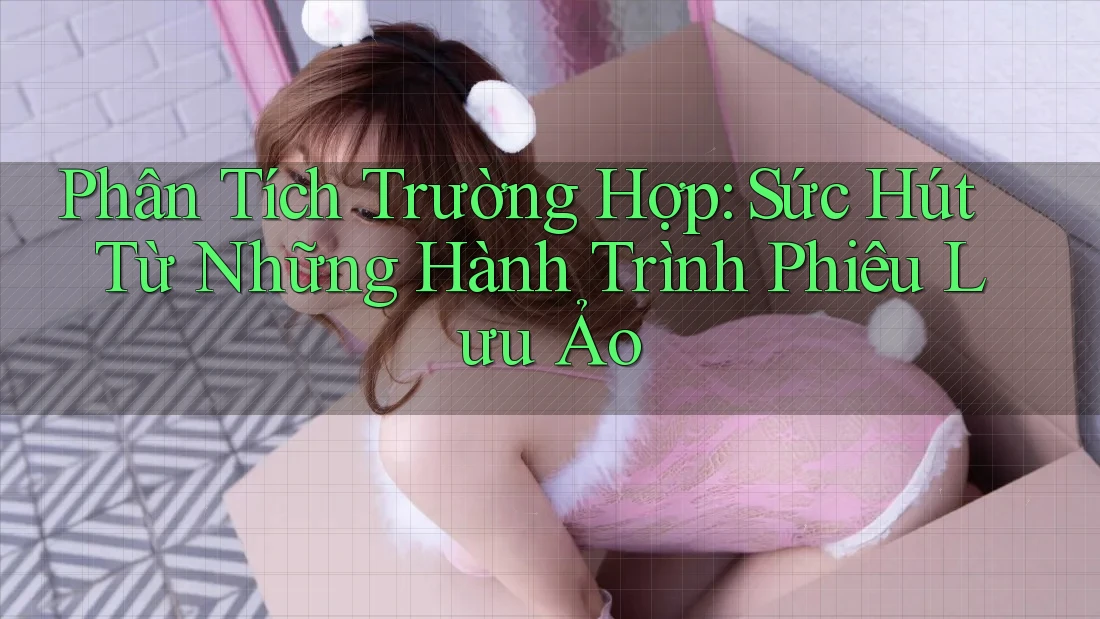 Phân Tích Trường Hợp: Sức Hút Từ Những Hành Trình Phiêu Lưu Ảo