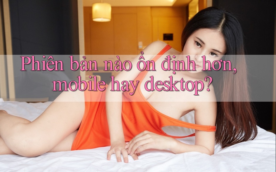 Phiên bản nào ổn định hơn, mobile hay desktop?