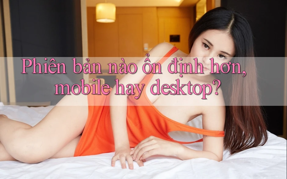 Phiên bản nào ổn định hơn, mobile hay desktop?