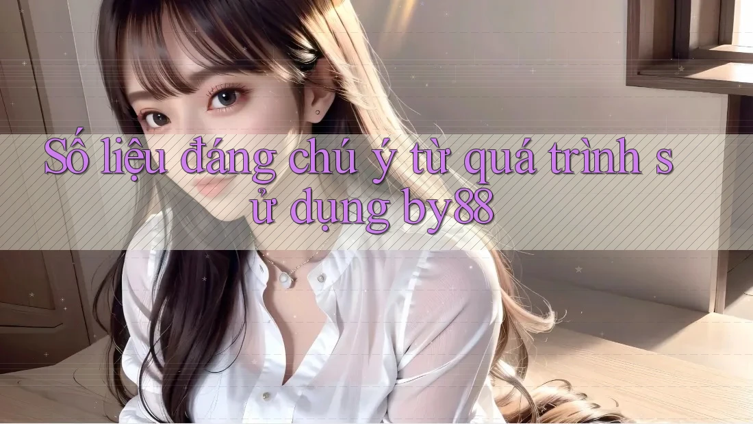 Số liệu đáng chú ý từ quá trình sử dụng by88