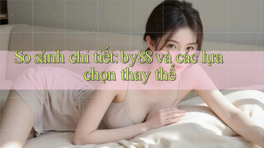 So sánh chi tiết: by88 và các lựa chọn thay thế