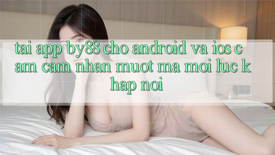 Tải app by88 cho Android và iOS - Cảm cảm nhận mượt mà mọi lúc khắp nơi