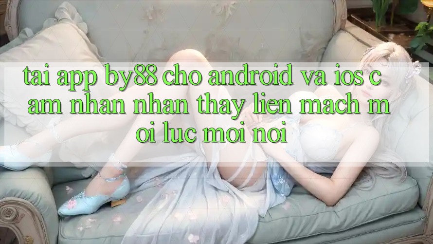 Tải app by88 cho Android và iOS - Cảm nhận nhận thấy liền mạch mọi lúc mọi nơi