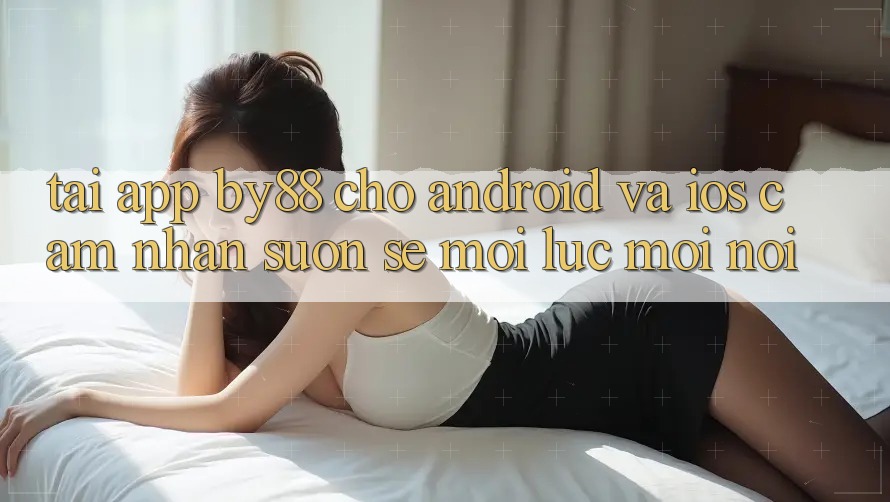 Tải app by88 cho Android và iOS - Cảm nhận suôn sẻ mọi lúc mọi nơi