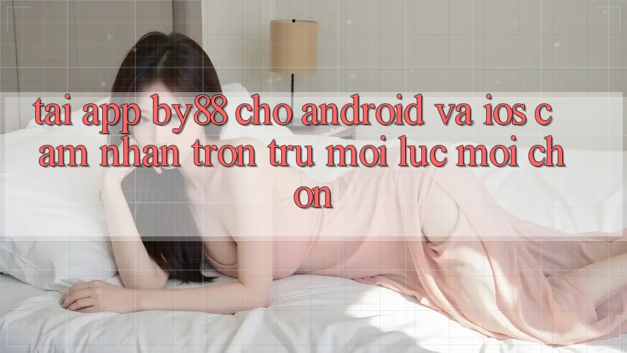 Tải app by88 cho Android và iOS - Cảm nhận trơn tru mọi lúc mọi chốn