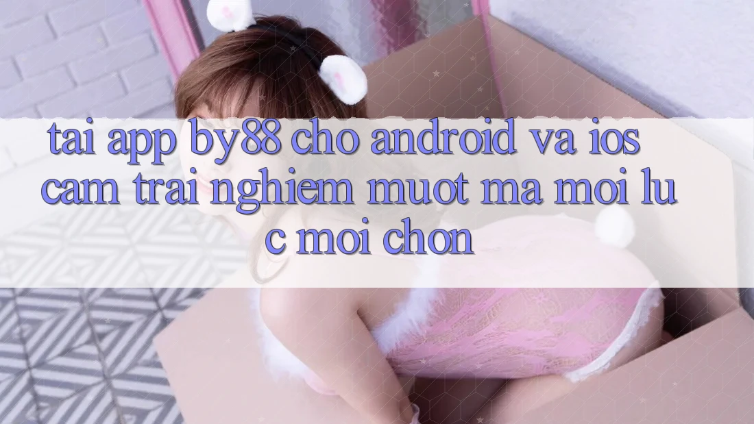 Tải app by88 cho Android và iOS - Cảm trải nghiệm mượt mà mọi lúc mọi chốn