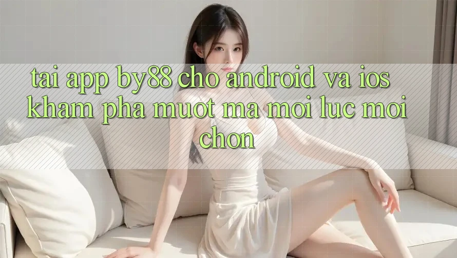 Tải app by88 cho Android và iOS - Khám phá mượt mà mọi lúc mọi chốn
