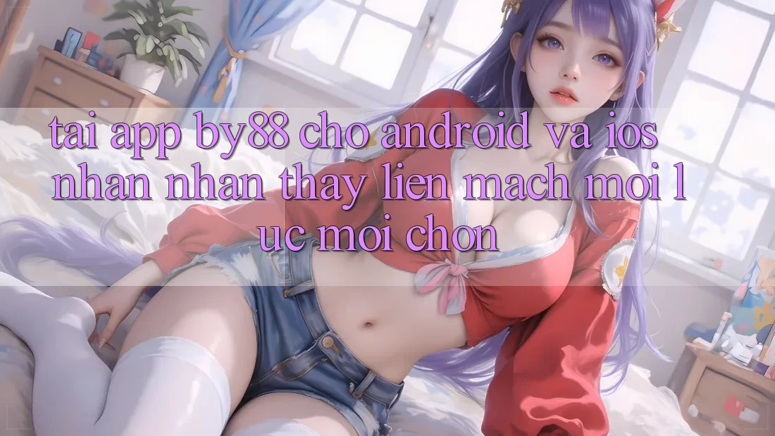 Tải app by88 cho Android và iOS - Nhận nhận thấy liền mạch mọi lúc mọi chốn