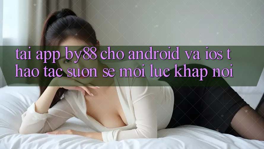 Tải app by88 cho Android và iOS - Thao tác suôn sẻ mọi lúc khắp nơi