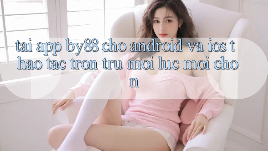 Tải app by88 cho Android và iOS - Thao tác trơn tru mọi lúc mọi chốn