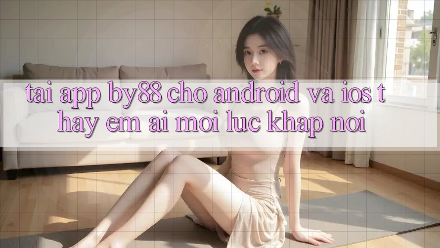 Tải app by88 cho Android và iOS - Thấy êm ái mọi lúc khắp nơi