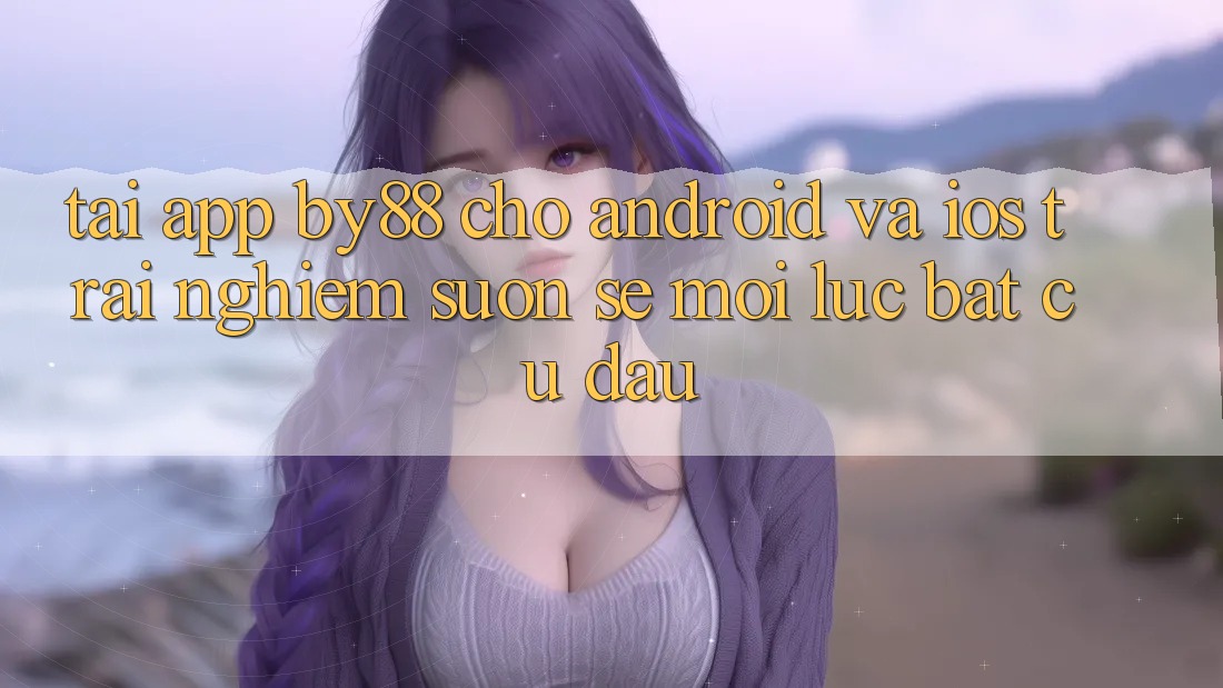 Tải app by88 cho Android và iOS - Trải nghiệm suôn sẻ mọi lúc bất cứ đâu