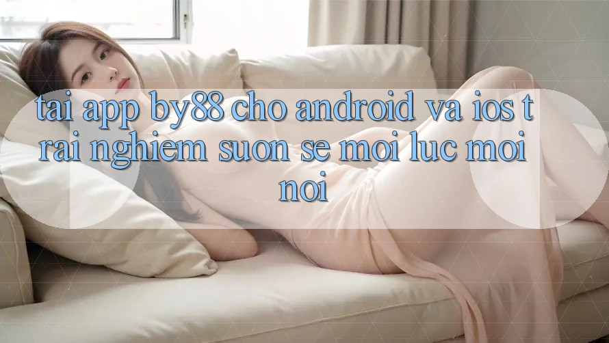 Tải app by88 cho Android và iOS - Trải nghiệm suôn sẻ mọi lúc mọi nơi