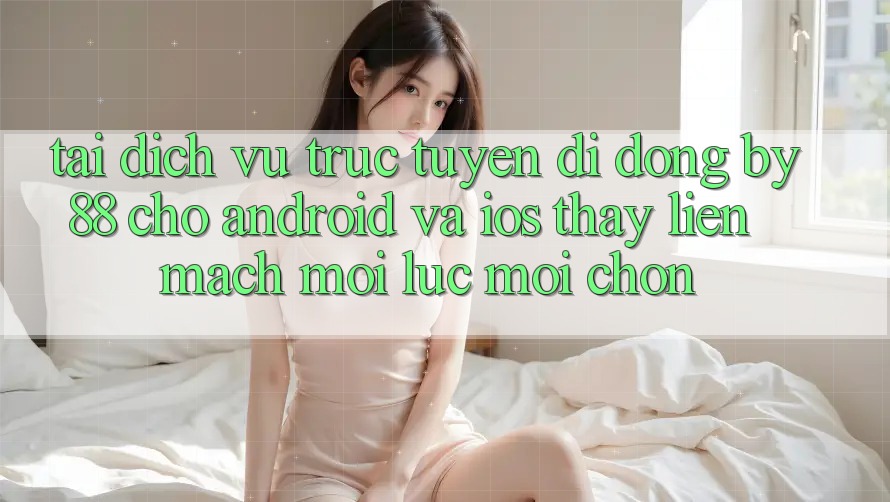 Tải dịch vụ trực tuyến di động by88 cho Android và iOS - Thấy liền mạch mọi lúc mọi chốn