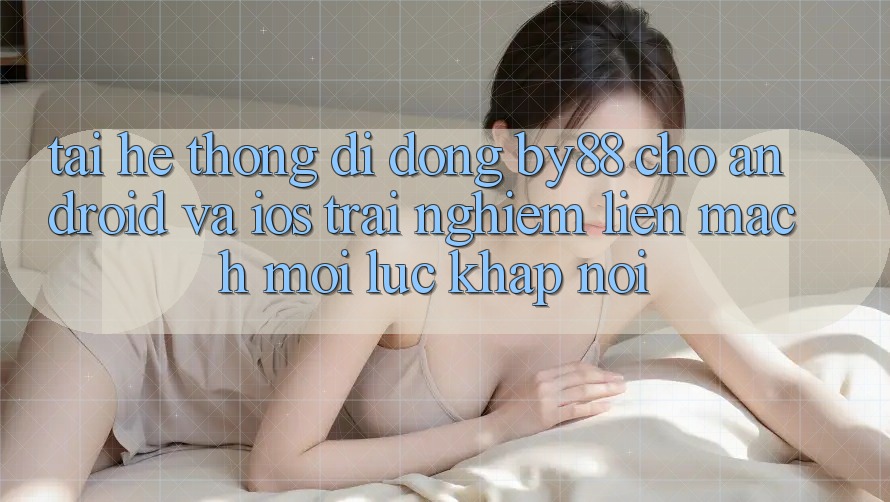Tải hệ thống di động by88 cho Android và iOS - Trải nghiệm liền mạch mọi lúc khắp nơi