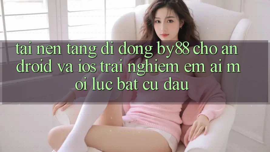 Tải nền tảng di động by88 cho Android và iOS - Trải nghiệm êm ái mọi lúc bất cứ đâu