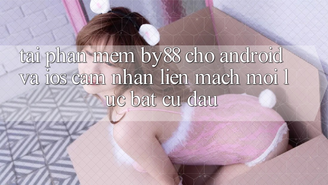 Tải phần mềm by88 cho Android và iOS - Cảm nhận liền mạch mọi lúc bất cứ đâu