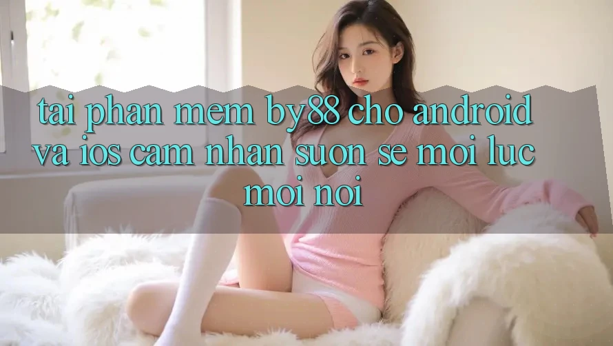 Tải phần mềm by88 cho Android và iOS - Cảm nhận suôn sẻ mọi lúc mọi nơi