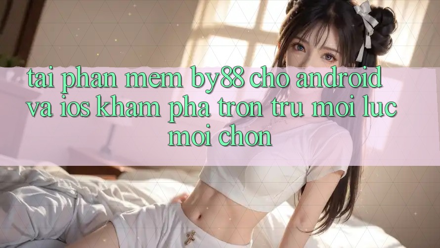 Tải phần mềm by88 cho Android và iOS - Khám phá trơn tru mọi lúc mọi chốn