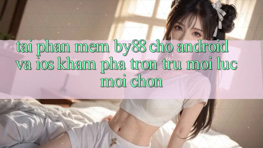 Tải phần mềm by88 cho Android và iOS - Khám phá trơn tru mọi lúc mọi chốn