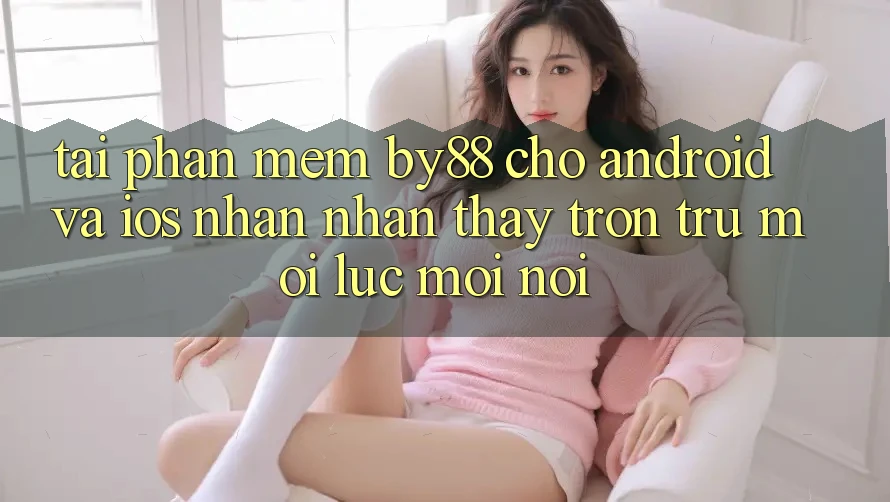 Tải phần mềm by88 cho Android và iOS - Nhận nhận thấy trơn tru mọi lúc mọi nơi