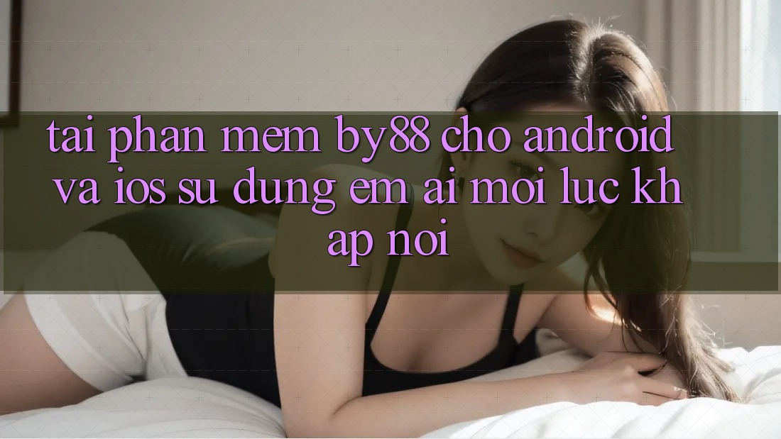 Tải phần mềm by88 cho Android và iOS - Sử dụng êm ái mọi lúc khắp nơi