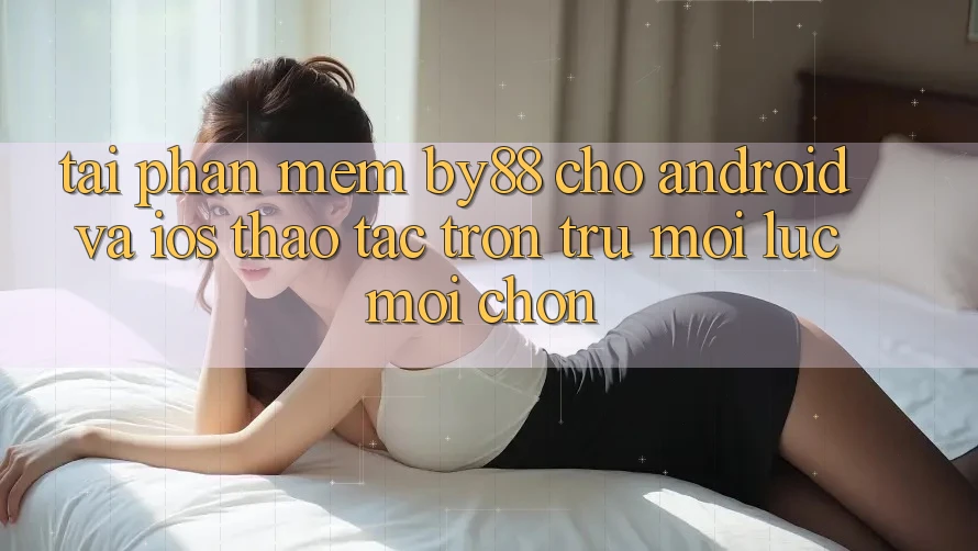Tải phần mềm by88 cho Android và iOS - Thao tác trơn tru mọi lúc mọi chốn