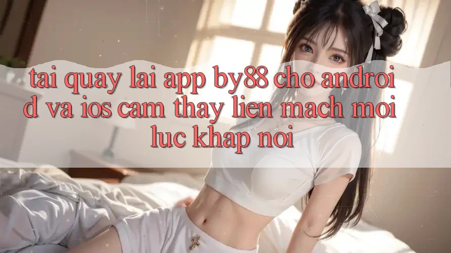 Tải quay lại app by88 cho Android và iOS - Cảm thấy liền mạch mọi lúc khắp nơi