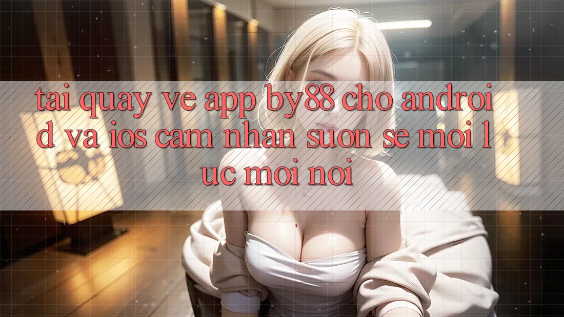Tải quay về app by88 cho Android và iOS - Cảm nhận suôn sẻ mọi lúc mọi nơi