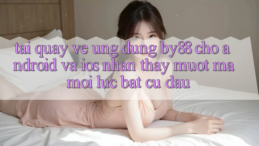 Tải quay về ứng dụng by88 cho Android và iOS - Nhận thấy mượt mà mọi lúc bất cứ đâu