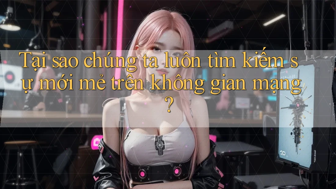 Tại sao chúng ta luôn tìm kiếm sự mới mẻ trên không gian mạng?