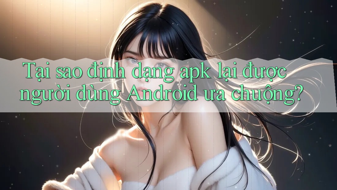Tại sao định dạng apk lại được người dùng Android ưa chuộng?