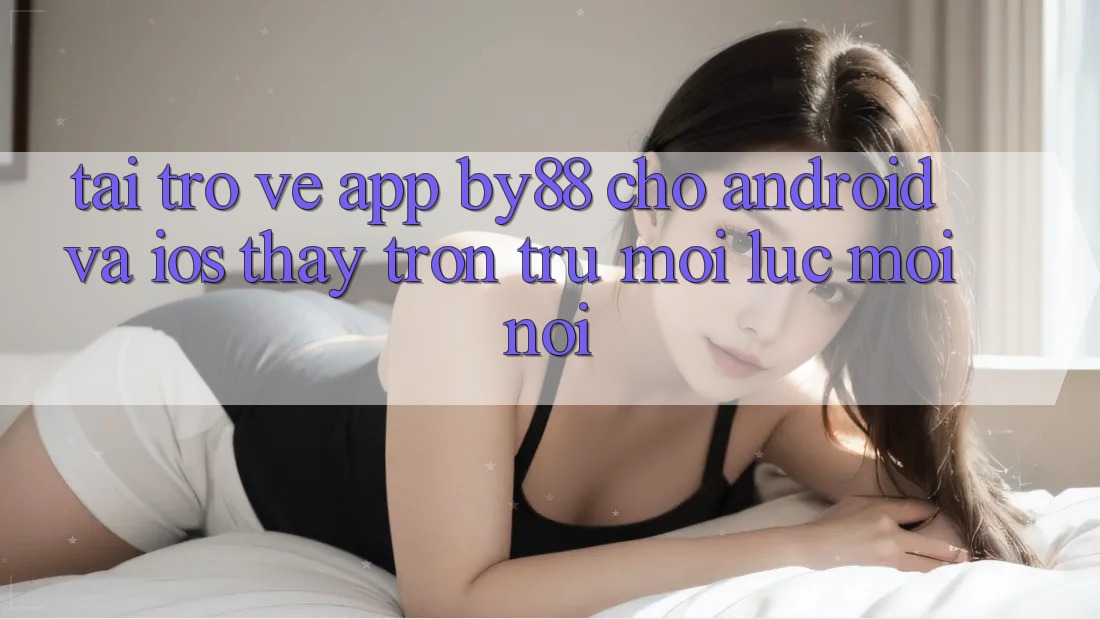 Tải trở về app by88 cho Android và iOS - Thấy trơn tru mọi lúc mọi nơi