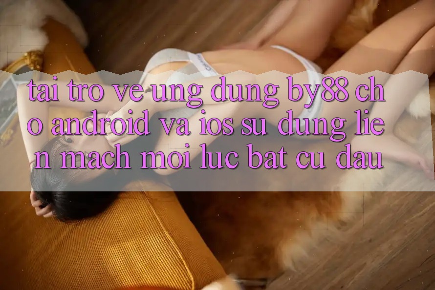 Tải trở về ứng dụng by88 cho Android và iOS - Sử dụng liền mạch mọi lúc bất cứ đâu